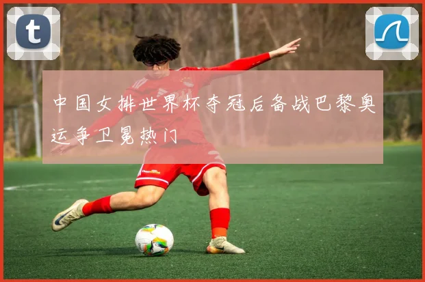 中国女排世界杯夺冠后备战巴黎奥运争卫冕热门