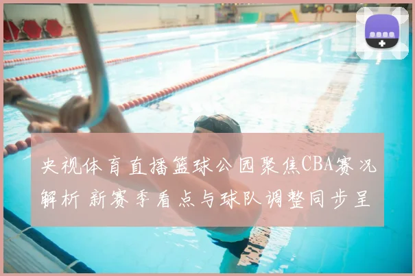 央视体育直播篮球公园聚焦CBA赛况解析 新赛季看点与球队调整同步呈现
