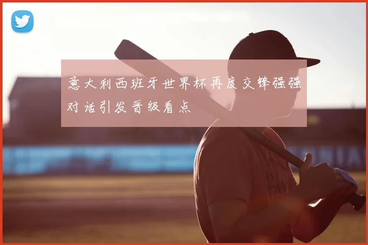 意大利西班牙世界杯再度交锋强强对话引发晋级看点