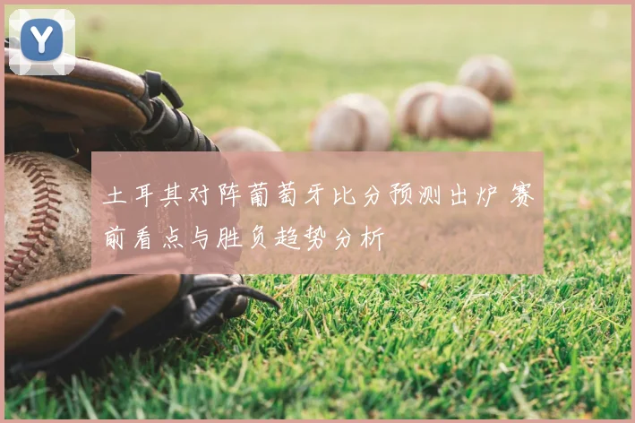 土耳其对阵葡萄牙比分预测出炉 赛前看点与胜负趋势分析
