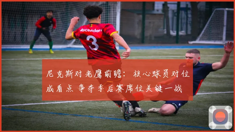 尼克斯对老鹰前瞻：核心球员对位成看点 争夺季后赛席位关键一战