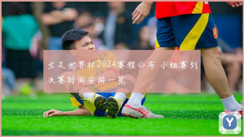女足世界杯2024赛程公布 小组赛到决赛时间安排一览