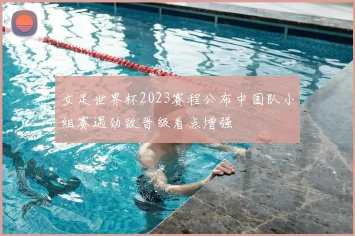 女足世界杯2023赛程公布中国队小组赛遇劲敌晋级看点增强