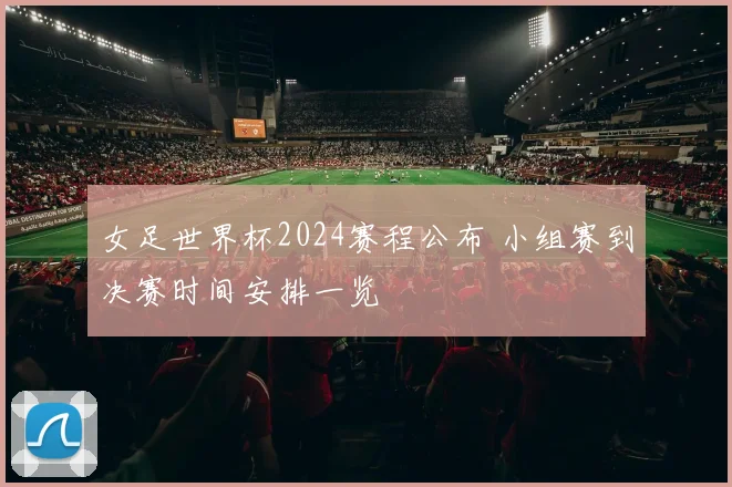 女足世界杯2024赛程公布 小组赛到决赛时间安排一览