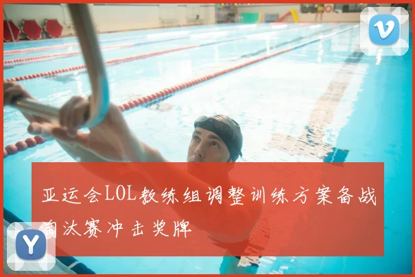 亚运会LOL教练组调整训练方案备战淘汰赛冲击奖牌