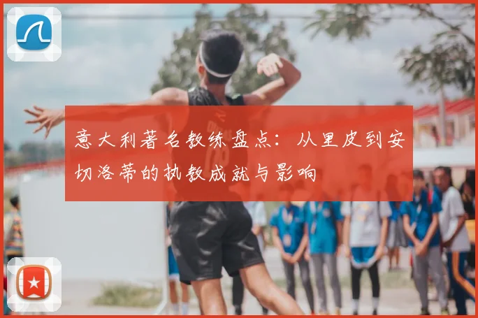 意大利著名教练盘点：从里皮到安切洛蒂的执教成就与影响