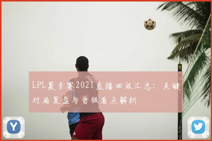 LPL夏季赛2021直播回放汇总：关键对局复盘与晋级看点解析