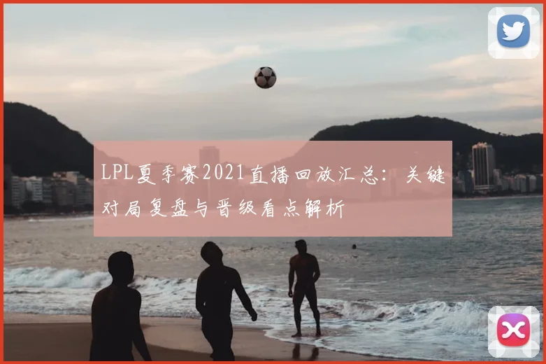 LPL夏季赛2021直播回放汇总：关键对局复盘与晋级看点解析