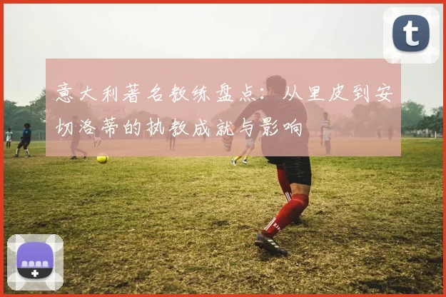 意大利著名教练盘点：从里皮到安切洛蒂的执教成就与影响